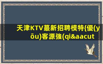 天津KTV蕞新招聘模特{優(yōu)客源強(qiáng)}確保薪資高